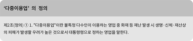 제2조(정의) ① 1. '다중이용업'이란 불특정 다수인이 이용하는 영업 중 화재 등 재난 발생 시 생명·신체·재산상의 피해가 발생할 우려가 높은 것으로서 대통령령으로 정하는 영업을 말한다.