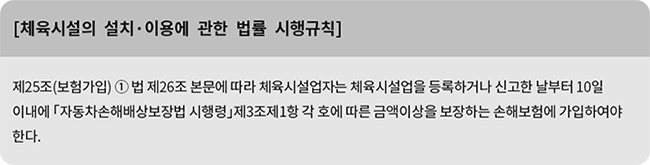 [체육시설의 설치·이용에 관한 법률 시행규칙] 제25조(보험가입) ① 법 제26조 본문에 따라 체육시설업자는 체육시설업을 등록하거나 신고한 날부터 10일 이내에 「자동차손해배상보장법 시행령」제3조제1항 각 호에 따른 금액이상을 보장하는 손해보험에 가입하여야 한다.