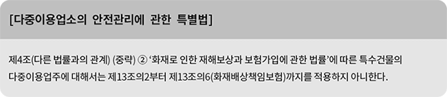 [다중이용업소의 안전관리에 관한 특별법] 제4조(다른 법률과의 관계) (중략) ② ‘화재로 인한 재해보상과 보험가입에 관한 법률’에 따른 특수건물의 다중이용업주에 대해서는 제13조의2부터 제13조의6(화재배상책임보험)까지를 적용하지 아니한다.